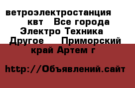 ветроэлектростанция 15-50 квт - Все города Электро-Техника » Другое   . Приморский край,Артем г.